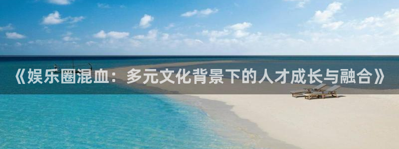 开丰娱乐168：《娱乐圈混血：多元文化背景下的人才成长与融合》